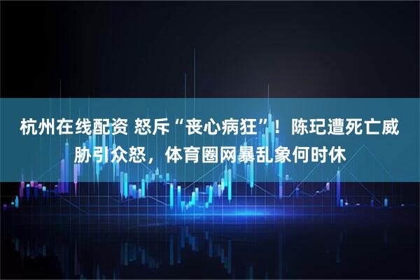 杭州在线配资 怒斥“丧心病狂”！陈玘遭死亡威胁引众怒，体育圈网暴乱象何时休