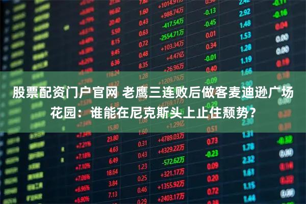 股票配资门户官网 老鹰三连败后做客麦迪逊广场花园：谁能在尼克斯头上止住颓势？