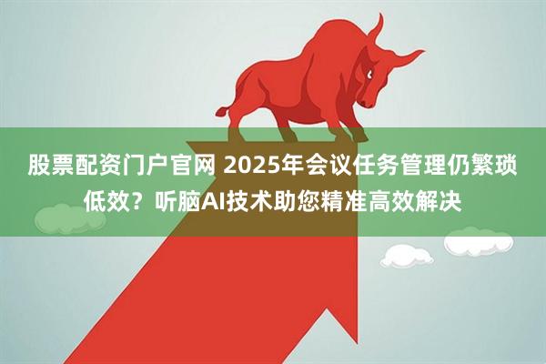 股票配资门户官网 2025年会议任务管理仍繁琐低效？听脑AI技术助您精准高效解决