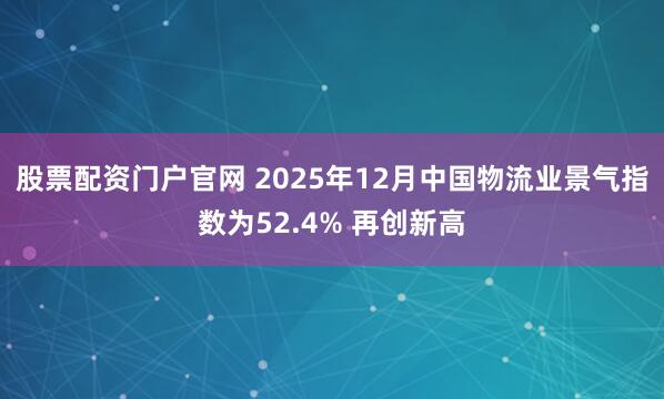 股票配资门户官网 2025年12月中国物流业景气指数为52.4% 再创新高