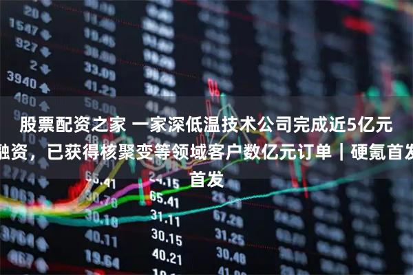 股票配资之家 一家深低温技术公司完成近5亿元融资，已获得核聚变等领域客户数亿元订单｜硬氪首发