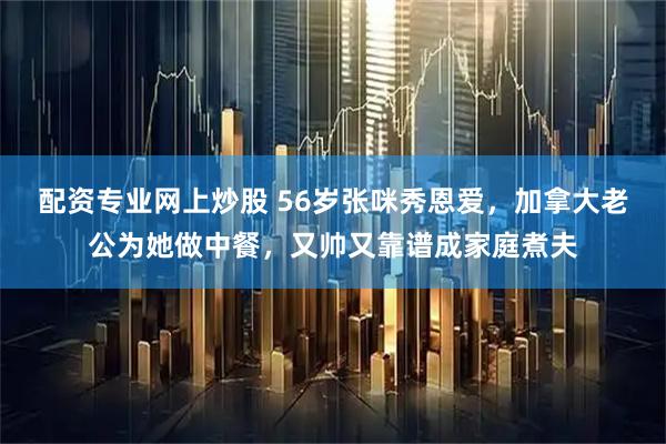 配资专业网上炒股 56岁张咪秀恩爱，加拿大老公为她做中餐，又帅又靠谱成家庭煮夫