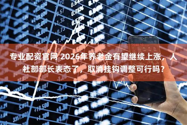 专业配资官网 2026年养老金有望继续上涨，人社部部长表态了，取消挂钩调整可行吗？