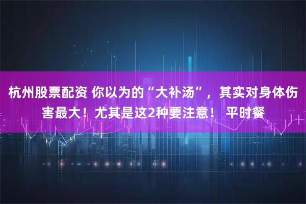 杭州股票配资 你以为的“大补汤”，其实对身体伤害最大！尤其是这2种要注意！ 平时餐
