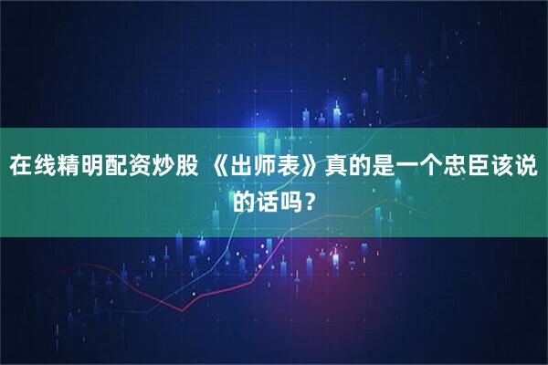 在线精明配资炒股 《出师表》真的是一个忠臣该说的话吗？