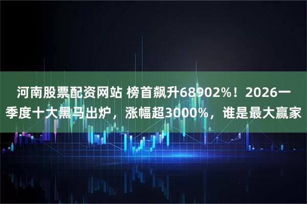 河南股票配资网站 榜首飙升68902%！2026一季度十大黑马出炉，涨幅超3000%，谁是最大赢家