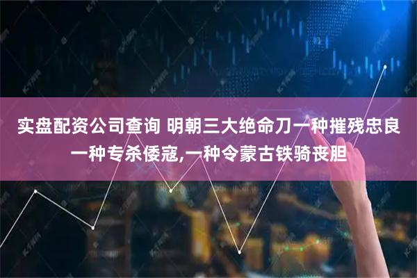 实盘配资公司查询 明朝三大绝命刀一种摧残忠良一种专杀倭寇,一种令蒙古铁骑丧胆