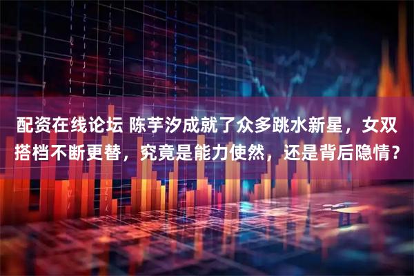配资在线论坛 陈芋汐成就了众多跳水新星，女双搭档不断更替，究竟是能力使然，还是背后隐情？