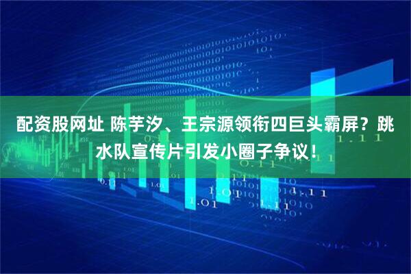 配资股网址 陈芋汐、王宗源领衔四巨头霸屏？跳水队宣传片引发小圈子争议！