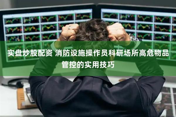 实盘炒股配资 消防设施操作员科研场所高危物品管控的实用技巧